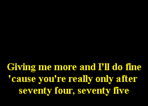 Giving me more and I'll do fme
'cause you're really only after
seventy four, seventy live