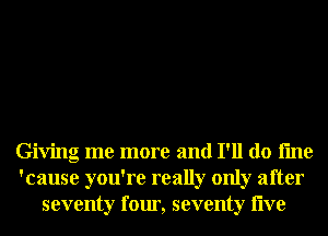 Giving me more and I'll do fme
'cause you're really only after
seventy four, seventy live