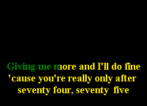 Giving me more and I'll do fme
'cause you're really only after
seventy four, seventy live