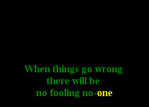 When things go wrong
there will be
no fooling no-one