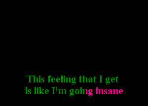 This feeling that I get
is like I'm going insane