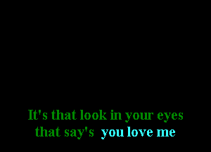 It's that look in your eyes
that say's you love me