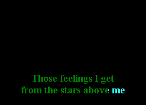 Those feelings I get
from the stars above me