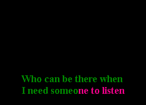 Who can be there when
I need someone to listen