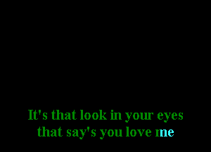 It's that look in your eyes
that say's you love me