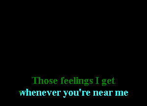 Those feelings I get
whenever you're near me