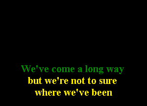 We've come a long way
but we're not to sure
where we've been