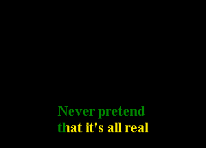 N ever pretend
that it's all real