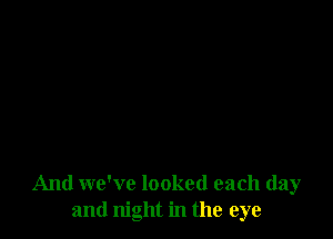 And we've looked each day
and night in the eye