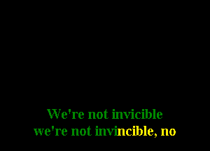We're not invicible
we're not invincible, no