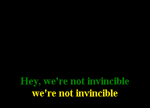 Hey, we're not invincible
we're not invincible