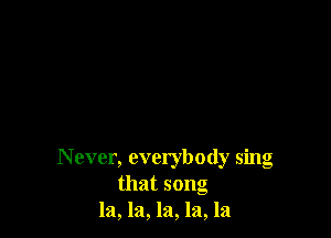 N ever, everybody sing
that song
la, la, la, la, la