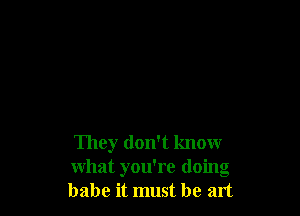 They don't know
what you're doing
babe it must be art