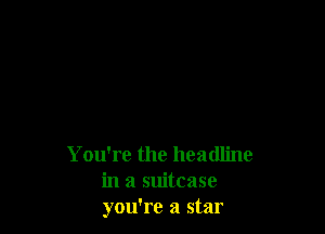 You're the headline
in a suitcase
you're a star