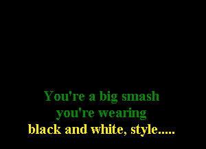 You're a big smash
you're wearing
black and white, style .....