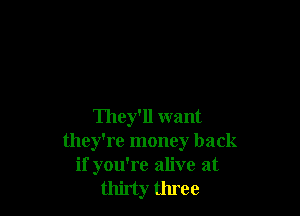 They'll want
they're money back
if you're alive at
thirty three