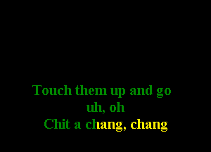 Touch them up and go
uh, oh
Chit a Chang, Chang