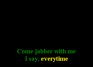 Come jabber with me
I say, everytime