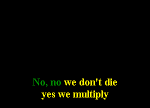 No, no we don't die
yes we multiply