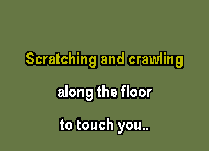 Scratching and crawling

along the floor

to touch you..
