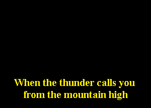 When the thunder calls you
from the mountain high
