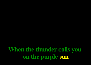 When the thunder calls you
on the purple sun