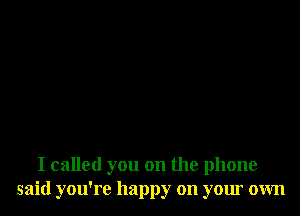 I called you on the phone
said you're happy on your own
