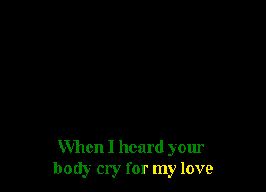 When I heard your
body cry for my love