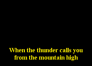 When the thunder calls you
from the mountain high