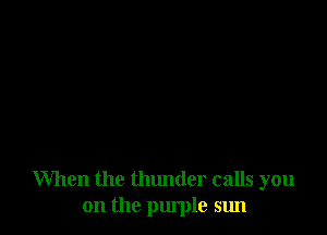 When the thunder calls you
on the purple sun