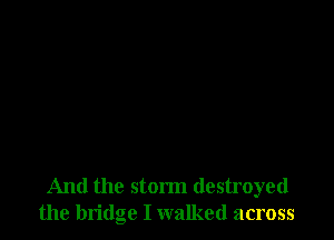 And the storm destroyed
the bridge I walked across