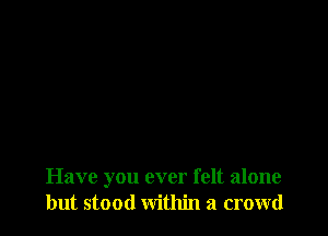 Have you ever felt alone
but stood within a crowd