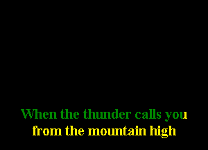 When the thunder calls you
from the mountain high