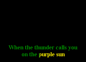 When the thunder calls you
on the purple sun