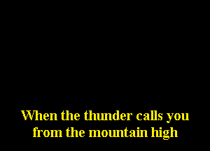 When the thunder calls you
from the mountain high