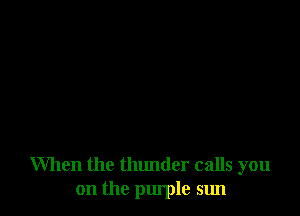 When the thunder calls you
on the purple sun