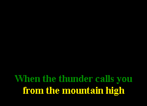 When the thunder calls you
from the mountain high