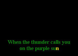 When the thunder calls you
on the purple sun