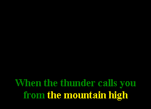 When the thunder calls you
from the mountain high