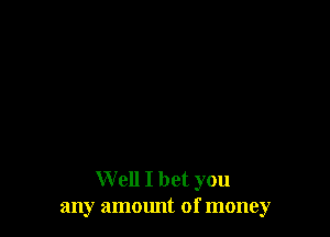 Well I bet you
any ammmt of money
