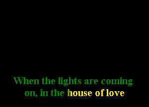 When the lights are coming
on, in the house of love