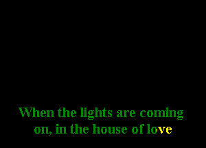 When the lights are coming
on, in the house of love