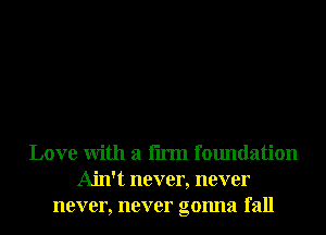Love With a firm foundation
Ain't never, never
never, never gonna fall