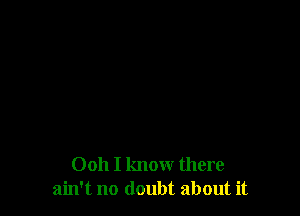 Ooh I know there
ain't no doubt about it