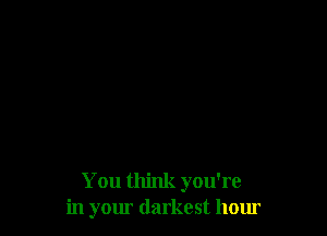 You think you're
in yom darkest hour