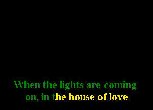 When the lights are coming
on, in the house of love