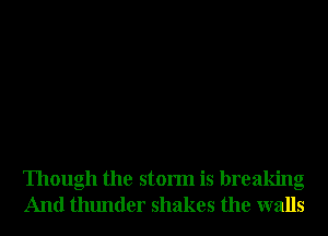 Though the storm is breaking
And thunder shakes the walls