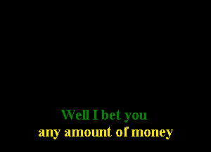 Well I bet you
any ammmt of money