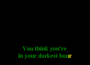 You think you're
in yom darkest hour