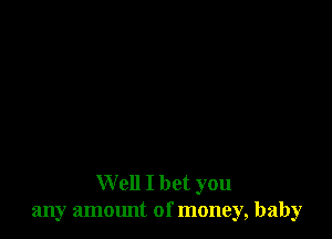 Well I bet you
any amount of money, baby